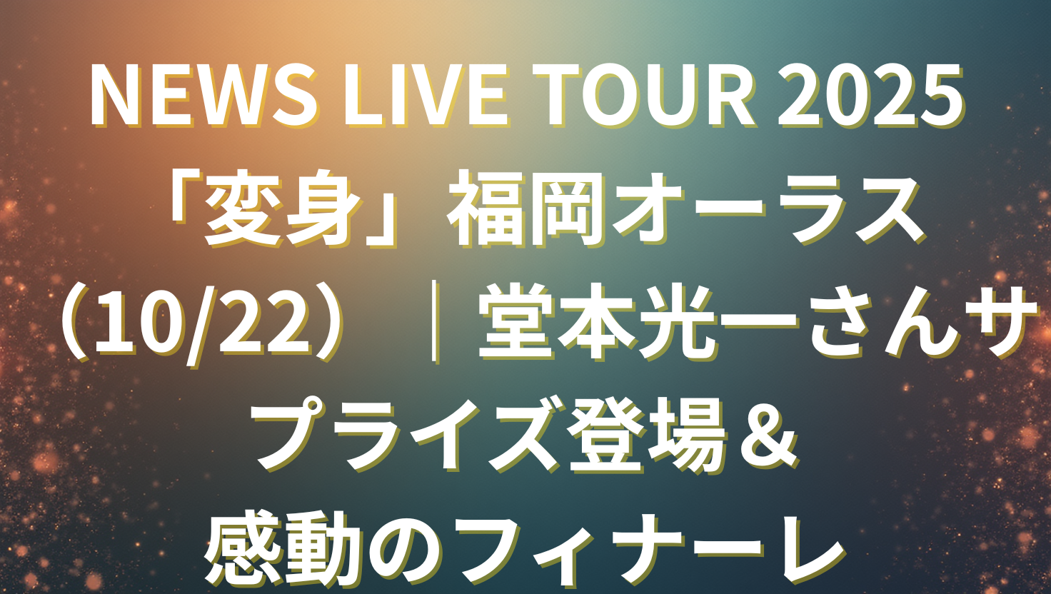 NEWS LIVE TOUR 2025「変身」福岡オーラス（10/22）｜堂本光一さんサプライズ登場＆感動のフィナーレ