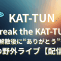 KAT-TUN Break the KAT-TUN ラストライブ 亀梨和也 上田竜也 中丸雄一 配信 見逃し チケット